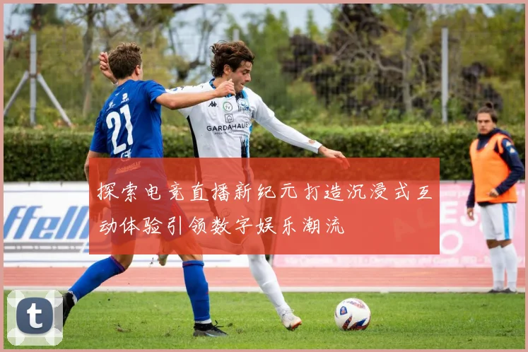 探索电竞直播新纪元打造沉浸式互动体验引领数字娱乐潮流
