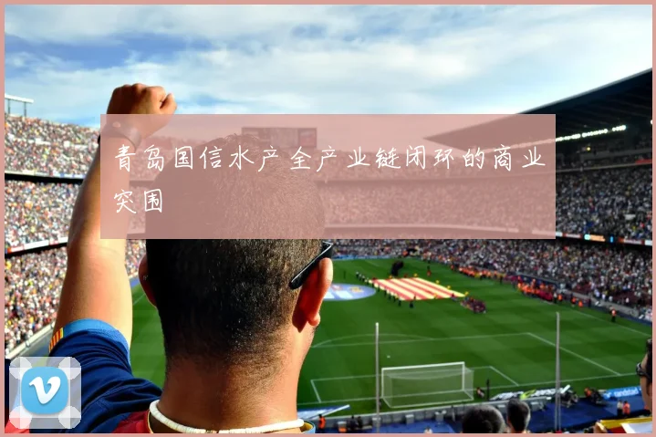 青岛国信水产全产业链闭环的商业突围