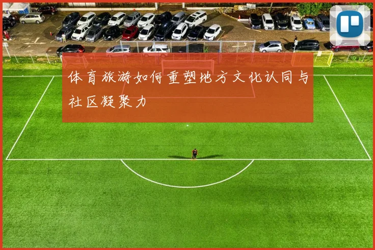 体育旅游如何重塑地方文化认同与社区凝聚力