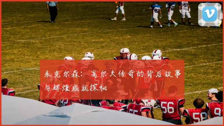 米克尔森：高尔夫传奇的背后故事与辉煌成就探秘