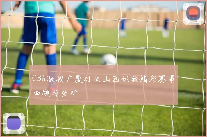 CBA激战广厦对决山西优酷精彩赛事回顾与分析