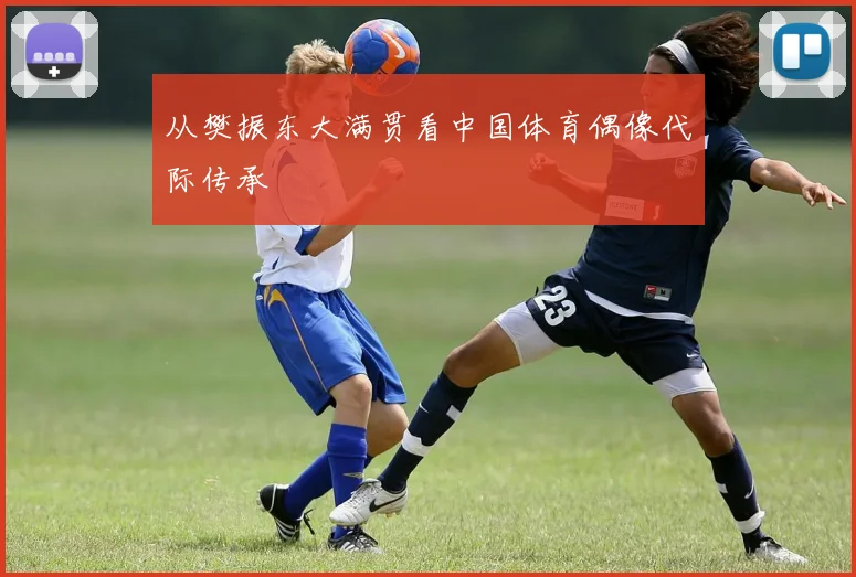 从樊振东大满贯看中国体育偶像代际传承