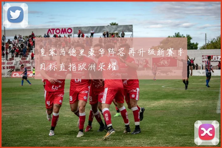 皇家马德里豪华阵容再升级新赛季目标直指欧洲荣耀