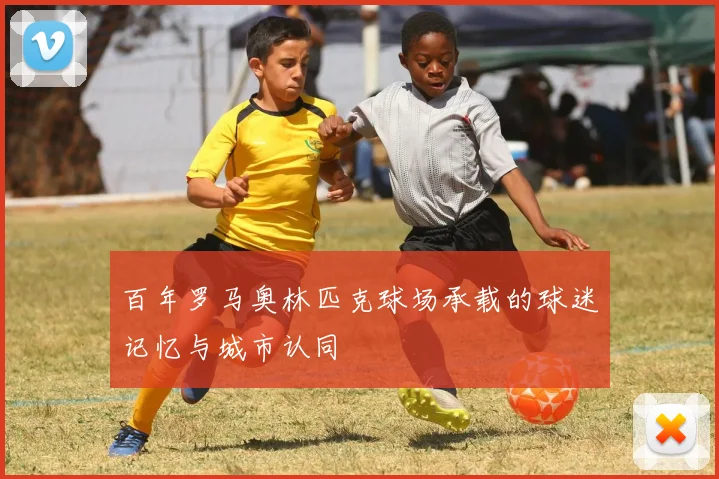 百年罗马奥林匹克球场承载的球迷记忆与城市认同