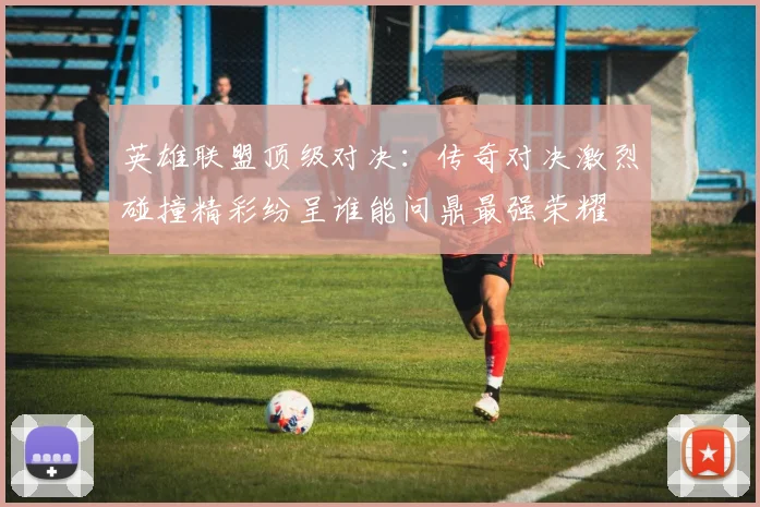 英雄联盟顶级对决：传奇对决激烈碰撞精彩纷呈谁能问鼎最强荣耀